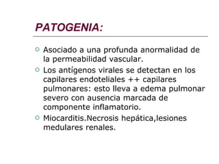 PATOGENIA: Asociado a una profunda anormalidad de la permeabilidad vascular. Los antígenos virales se detectan en los capilares endoteliales ++ capilares pulmonares: esto lleva a edema pulmonar severo con ausencia marcada de componente inflamatorio. Miocarditis.Necrosis hepática,lesiones medulares renales. 