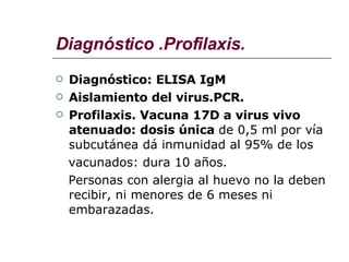 Diagnóstico .Profilaxis. Diagnóstico: ELISA IgM Aislamiento del virus.PCR. Profilaxis. Vacuna 17D a virus vivo atenuado: dosis única  de 0,5 ml por vía subcutánea dá inmunidad al 95% de los  vacunados: dura 10 años. Personas con alergia al huevo no la deben recibir, ni menores de 6 meses ni embarazadas. 