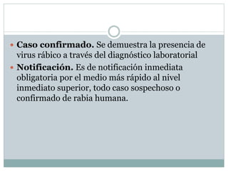  Caso confirmado. Se demuestra la presencia de
virus rábico a través del diagnóstico laboratorial
 Notificación. Es de notificación inmediata
obligatoria por el medio más rápido al nivel
inmediato superior, todo caso sospechoso o
confirmado de rabia humana.
 