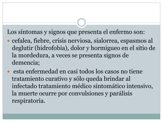 Los síntomas y signos que presenta el enfermo son:
 cefalea, fiebre, crisis nerviosa, sialorrea, espasmos al
deglutir (hidrofobia), dolor y hormigueo en el sitio de
la mordedura, a veces se presenta signos de
demencia;
 esta enfermedad en casi todos los casos no tiene
tratamiento curativo y sólo queda brindar al
infectado tratamiento médico sintomático intensivo,
la muerte ocurre por convulsiones y parálisis
respiratoria.
 