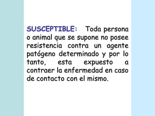 SUSCEPTIBLE:   Toda persona o animal que se supone no posee resistencia contra un agente patógeno determinado y por lo tanto, esta expuesto a contraer la enfermedad en caso de contacto con el mismo. 