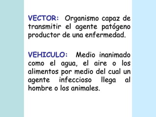 VECTOR:  Organismo capaz de transmitir el agente patógeno productor de una enfermedad.VEHICULO:  Medio inanimado como el agua, el aire o los alimentos por medio del cual un agente infeccioso llega al hombre o los animales.