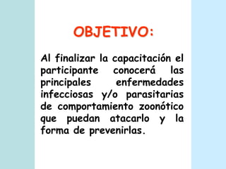 OBJETIVO:Al finalizar la capacitación el participante conocerá las principales enfermedades infecciosas y/o parasitarias de comportamiento zoonótico que puedan atacarlo y la forma de prevenirlas.