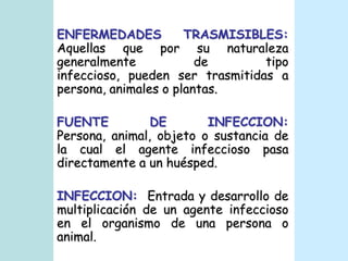 ENFERMEDADES TRASMISIBLES:Aquellas que por su naturaleza generalmente de tipo infeccioso, pueden ser trasmitidas a persona, animales o plantas.FUENTE DE INFECCION: Persona, animal, objeto o sustancia de la cual el agente infeccioso pasa directamente a un huésped.INFECCION:  Entrada y desarrollo de multiplicación de un agente infeccioso en el organismo de una persona o animal.