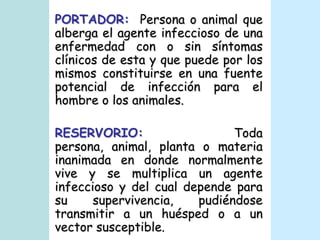 PORTADOR:  Persona o animal que alberga el agente infeccioso de una enfermedad con o sin síntomas clínicos de esta y que puede por los mismos constituirse en una fuente potencial de infección para el hombre o los animales. RESERVORIO: Toda persona, animal, planta o materia inanimada en donde normalmente vive y se multiplica un agente infeccioso y del cual depende para su supervivencia, pudiéndose transmitir a un huésped o a un vector susceptible.