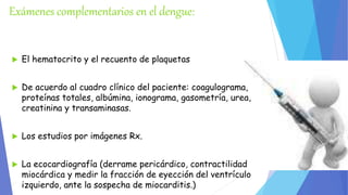Exámenes complementarios en el dengue: 
 El hematocrito y el recuento de plaquetas 
 De acuerdo al cuadro clínico del paciente: coagulograma, 
proteínas totales, albúmina, ionograma, gasometría, urea, 
creatinina y transaminasas. 
 Los estudios por imágenes Rx. 
 La ecocardiografía (derrame pericárdico, contractilidad 
miocárdica y medir la fracción de eyección del ventrículo 
izquierdo, ante la sospecha de miocarditis.) 
 