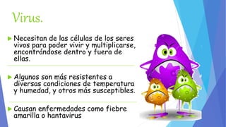 Virus. 
 Necesitan de las células de los seres 
vivos para poder vivir y multiplicarse, 
encontrándose dentro y fuera de 
ellas. 
 Algunos son más resistentes a 
diversas condiciones de temperatura 
y humedad, y otros más susceptibles. 
 Causan enfermedades como fiebre 
amarilla o hantavirus 
 