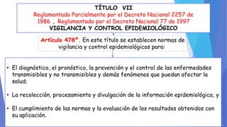TÍTULO VII 
Reglamentado Parcialmente por el Decreto Nacional 2257 de 
1986 , Reglamentado por el Decreto Nacional 77 de 1997 
VIGILANCIA Y CONTROL EPIDEMIOLÓGICO 
Artículo 478º. En este título se establecen normas de 
vigilancia y control epidemiológicos para: 
• El diagnóstico, el pronóstico, la prevención y el control de las enfermedades 
transmisibles y no transmisibles y demás fenómenos que puedan afectar la 
salud; 
• La recolección, procesamiento y divulgación de la información epidemiológica, y 
• El cumplimiento de las normas y la evaluación de los resultados obtenidos con 
su aplicación. 
 