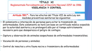 TÍTULO XI 
Reglamentado Parcialmente por el Decreto Nacional 2257 de 1986 
VIGILANCIA Y CONTROL 
Artículo 591º- Para los efectos del Título VII de esta Ley son 
medidas preventivas sanitarias las siguientes: 
• El aislamiento o internación de personas para evitar la transmisión de 
enfermedades. Este aislamiento se hará con base en certificado médico expedido 
por la autoridad sanitaria y se prolongará sólo por el tiempo estrictamente 
necesario para que desaparezca el peligro de contagio; 
• Captura y observación de animales sospechosos de enfermedades transmisibles; 
• Vacunación de personas y animales; 
• Control de insectos u otra fauna nociva o transmisora de enfermedades 
 