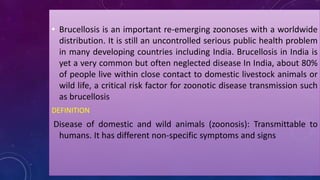 • Brucellosis is an important re-emerging zoonoses with a worldwide
distribution. It is still an uncontrolled serious public health problem
in many developing countries including India. Brucellosis in India is
yet a very common but often neglected disease In India, about 80%
of people live within close contact to domestic livestock animals or
wild life, a critical risk factor for zoonotic disease transmission such
as brucellosis
DEFINITION
Disease of domestic and wild animals (zoonosis): Transmittable to
humans. It has different non-specific symptoms and signs
 