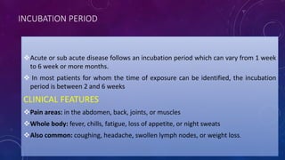 INCUBATION PERIOD
Acute or sub acute disease follows an incubation period which can vary from 1 week
to 6 week or more months.
 In most patients for whom the time of exposure can be identified, the incubation
period is between 2 and 6 weeks
CLINICAL FEATURES
Pain areas: in the abdomen, back, joints, or muscles
Whole body: fever, chills, fatigue, loss of appetite, or night sweats
Also common: coughing, headache, swollen lymph nodes, or weight loss.
 