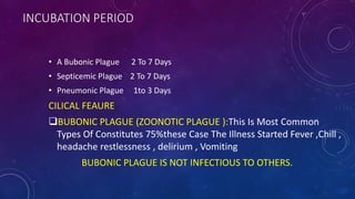 INCUBATION PERIOD
• A Bubonic Plague 2 To 7 Days
• Septicemic Plague 2 To 7 Days
• Pneumonic Plague 1to 3 Days
CILICAL FEAURE
BUBONIC PLAGUE (ZOONOTIC PLAGUE ):This Is Most Common
Types Of Constitutes 75%these Case The Illness Started Fever ,Chill ,
headache restlessness , delirium , Vomiting
BUBONIC PLAGUE IS NOT INFECTIOUS TO OTHERS.
 