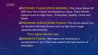 CONT…
SEPTICEMIC PLAGUE (PESTIS SIDERANS ) :This Occur About 20
%Of Case This Is Sever And Dangerous Types. There Will Be
Feature Such As High Fever , Prostration ,Apathy ,Coma And
Death .
PNEUMONIC PLAGUE (DEMIC PLAGUE ):This occurs about 5 to
10 %patient will have feature such as high fever cough
,dyspnea,consciouness
This is highly infection type
MENINGITIS PLAGUE : Meningitis are involved as a
complication in 1or 2 %of case patient will have feature of
meningitis .
 