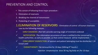 PREVENTION AND CONTROL
• This consist of following three major procedure :
1. Elimination of reservoirs
2. Breaking the channel of transmission
3. Protecting of susceptible .
1.ELIMINATION OF RESERVOIRS : Elimination of control of human reservoirs
case by the following measure .
 EARLY DIAGNOSIS :(Rat-fall ) provide warning single of imminent outbreak
 NOTIFICATION :The information occurrence of case is notified to the concerned to
health authorities. as early as possible ,so that control measure will be implemented
 CONCURRENT DISINFECTION :of sputum and patient belonging must be disinfected 5 %
Erosal used
 CHEMOTHERAPY :Tab tetracycline for 10 days (500mg 6th hourly )
 Injection streptomycine dose 30 mg /kg body wt /for 10 days
 