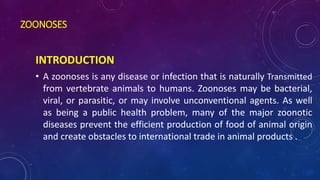 ZOONOSES
INTRODUCTION
• A zoonoses is any disease or infection that is naturally Transmitted
from vertebrate animals to humans. Zoonoses may be bacterial,
viral, or parasitic, or may involve unconventional agents. As well
as being a public health problem, many of the major zoonotic
diseases prevent the efficient production of food of animal origin
and create obstacles to international trade in animal products .
 