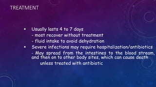 TREATMENT
 Usually lasts 4 to 7 days
- most recover without treatment
- fluid intake to avoid dehydration
 Severe infections may require hospitalization/antibiotics
- May spread from the intestines to the blood stream,
and then on to other body sites, which can cause death
unless treated with antibiotic
 