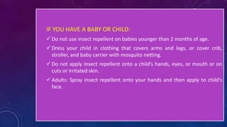 IF YOU HAVE A BABY OR CHILD:
 Do not use insect repellent on babies younger than 2 months of age.
 Dress your child in clothing that covers arms and legs, or cover crib,
stroller, and baby carrier with mosquito netting.
 Do not apply insect repellent onto a child’s hands, eyes, or mouth or on
cuts or irritated skin.
 Adults: Spray insect repellent onto your hands and then apply to child’s
face.
 