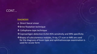 CONT…
DIAGNOSIS
 Direct faecal smear
Brine floatation technique
 Cellophane-tape technique
Coproantigen detection ELISA-95% sensitivity and 99% specificity
Biopsy of subcutaneous nodules, X-ray, CT scan or MRI are used
for the diagnosis of brain type and ophthalmoscope examination is
used for ocular form
 