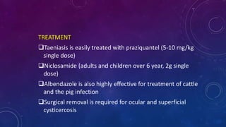 TREATMENT
Taeniasis is easily treated with praziquantel (5-10 mg/kg
single dose)
Niclosamide (adults and children over 6 year, 2g single
dose)
Albendazole is also highly effective for treatment of cattle
and the pig infection
Surgical removal is required for ocular and superficial
cysticercosis
 