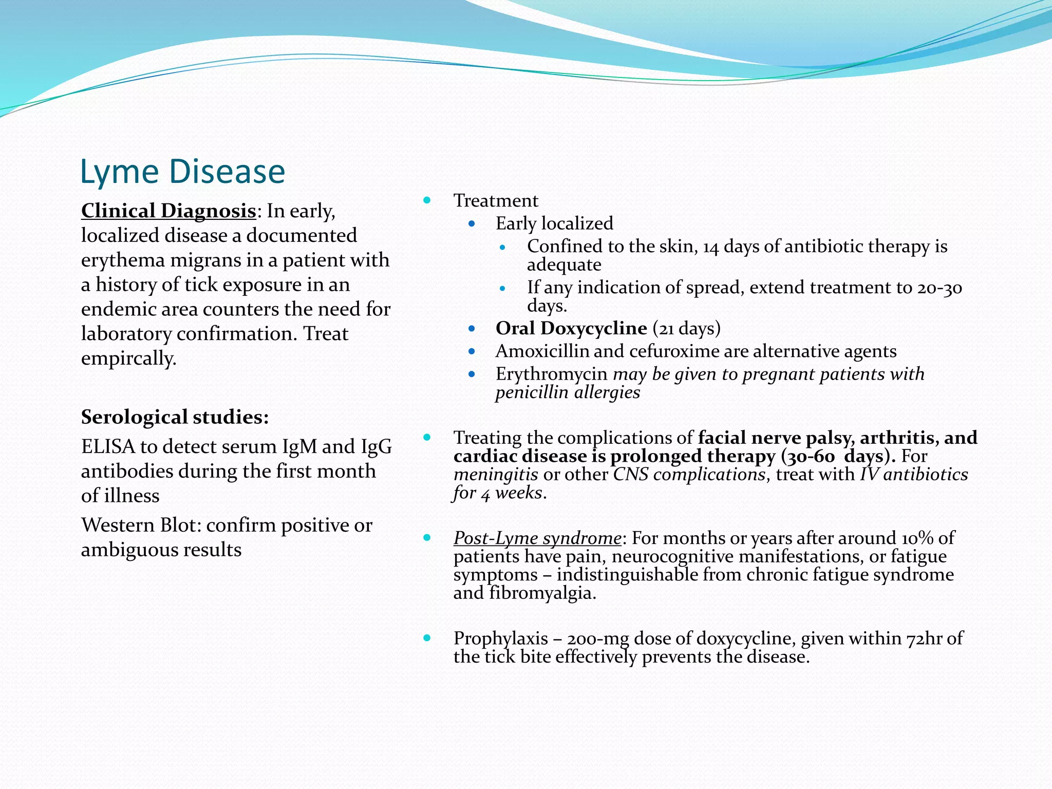 Lyme Disease
Clinical Diagnosis: In early,
localized disease a documented
erythema migrans in a patient with
a history of tick exposure in an
endemic area counters the need for
laboratory confirmation. Treat
empircally.
Serological studies:
ELISA to detect serum IgM and IgG
antibodies during the first month
of illness
Western Blot: confirm positive or
ambiguous results
 Treatment
 Early localized
 Confined to the skin, 14 days of antibiotic therapy is
adequate
 If any indication of spread, extend treatment to 20-30
days.
 Oral Doxycycline (21 days)
 Amoxicillin and cefuroxime are alternative agents
 Erythromycin may be given to pregnant patients with
penicillin allergies
 Treating the complications of facial nerve palsy, arthritis, and
cardiac disease is prolonged therapy (30-60 days). For
meningitis or other CNS complications, treat with IV antibiotics
for 4 weeks.
 Post-Lyme syndrome: For months or years after around 10% of
patients have pain, neurocognitive manifestations, or fatigue
symptoms – indistinguishable from chronic fatigue syndrome
and fibromyalgia.
 Prophylaxis – 200-mg dose of doxycycline, given within 72hr of
the tick bite effectively prevents the disease.
 