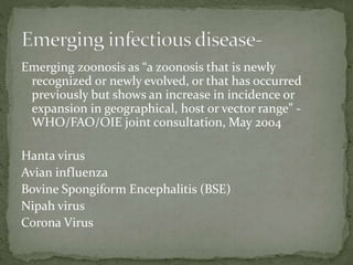 Emerging zoonosis as “a zoonosis that is newly
recognized or newly evolved, or that has occurred
previously but shows an increase in incidence or
expansion in geographical, host or vector range” -
WHO/FAO/OIE joint consultation, May 2004
Hanta virus
Avian influenza
Bovine Spongiform Encephalitis (BSE)
Nipah virus
Corona Virus
 