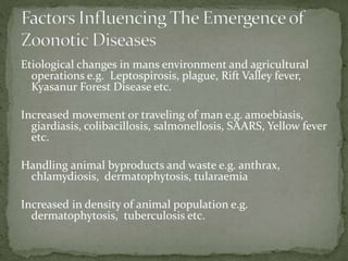 Etiological changes in mans environment and agricultural
operations e.g. Leptospirosis, plague, Rift Valley fever,
Kyasanur Forest Disease etc.
Increased movement or traveling of man e.g. amoebiasis,
giardiasis, colibacillosis, salmonellosis, SAARS, Yellow fever
etc.
Handling animal byproducts and waste e.g. anthrax,
chlamydiosis, dermatophytosis, tularaemia
Increased in density of animal population e.g.
dermatophytosis, tuberculosis etc.
 