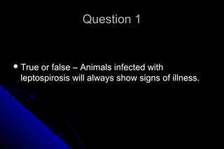 Question 1

 True

or false – Animals infected with
leptospirosis will always show signs of illness.

 
