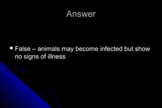 Answer

 False

– animals may become infected but show
no signs of illness

 