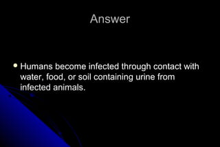 Answer

 Humans

become infected through contact with
water, food, or soil containing urine from
infected animals.

 