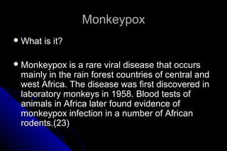 Monkeypox
 What

is it?

 Monkeypox

is a rare viral disease that occurs
mainly in the rain forest countries of central and
west Africa. The disease was first discovered in
laboratory monkeys in 1958. Blood tests of
animals in Africa later found evidence of
monkeypox infection in a number of African
rodents.(23)

 