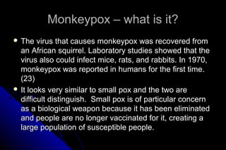Monkeypox – what is it?
 The

virus that causes monkeypox was recovered from
an African squirrel. Laboratory studies showed that the
virus also could infect mice, rats, and rabbits. In 1970,
monkeypox was reported in humans for the first time.
(23)
 It looks very similar to small pox and the two are
difficult distinguish. Small pox is of particular concern
as a biological weapon because it has been eliminated
and people are no longer vaccinated for it, creating a
large population of susceptible people.

 