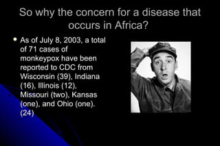 So why the concern for a disease that
occurs in Africa?
 As

of July 8, 2003, a total
of 71 cases of
monkeypox have been
reported to CDC from
Wisconsin (39), Indiana
(16), Illinois (12),
Missouri (two), Kansas
(one), and Ohio (one).
(24)

 