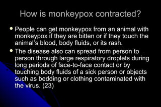 How is monkeypox contracted?
 People

can get monkeypox from an animal with
monkeypox if they are bitten or if they touch the
animal’s blood, body fluids, or its rash.
 The disease also can spread from person to
person through large respiratory droplets during
long periods of face-to-face contact or by
touching body fluids of a sick person or objects
such as bedding or clothing contaminated with
the virus. (23)

 