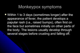 Monkeypox symptoms
 Within

1 to 3 days (sometimes longer) after the
appearance of fever, the patient develops a
papular rash (i.e., raised bumps), often first on
the face but sometimes initially on other parts of
the body. The lesions usually develop through
several stages before crusting and falling off.

 