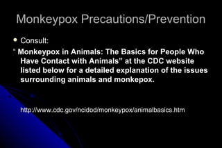 Monkeypox Precautions/Prevention
 Consult:

“ Monkeypox in Animals: The Basics for People Who
Have Contact with Animals” at the CDC website
listed below for a detailed explanation of the issues
surrounding animals and monkepox.

http://www.cdc.gov/ncidod/monkeypox/animalbasics.htm

 