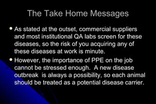 The Take Home Messages
 As

stated at the outset, commercial suppliers
and most institutional QA labs screen for these
diseases, so the risk of you acquiring any of
these diseases at work is minute.
 However, the importance of PPE on the job
cannot be stressed enough. A new disease
outbreak is always a possibility, so each animal
should be treated as a potential disease carrier.

 