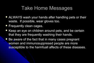 Take Home Messages
 ALWAYS

wash your hands after handling pets or their
waste. If possible, wear gloves too.
 Frequently clean cages.
 Keep an eye on children around pets, and be certain
that they are frequently washing their hands.
 Be aware of the fact that in many cases pregnant
women and immunosuppresed people are more
susceptible to the harmfuall affects of these diseases.

 
