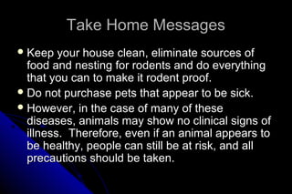 Take Home Messages
 Keep

your house clean, eliminate sources of
food and nesting for rodents and do everything
that you can to make it rodent proof.
 Do not purchase pets that appear to be sick.
 However, in the case of many of these
diseases, animals may show no clinical signs of
illness. Therefore, even if an animal appears to
be healthy, people can still be at risk, and all
precautions should be taken.

 