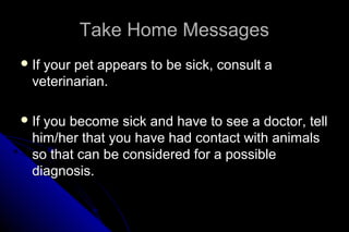Take Home Messages
 If

your pet appears to be sick, consult a
veterinarian.

 If

you become sick and have to see a doctor, tell
him/her that you have had contact with animals
so that can be considered for a possible
diagnosis.

 