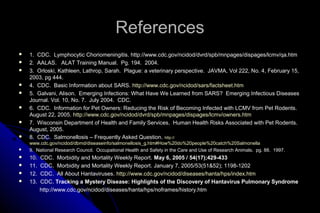 References



1. CDC. Lymphocytic Choriomeningitis. http://www.cdc.gov/ncidod/dvrd/spb/mnpages/dispages/lcmv/qa.htm
2. AALAS. ALAT Training Manual. Pg. 194. 2004.
3. Orloski, Kathleen, Lathrop, Sarah. Plague: a veterinary perspective. JAVMA, Vol 222, No. 4, February 15,
2003, pg 444.
4. CDC. Basic Information about SARS. http://www.cdc.gov/ncidod/sars/factsheet.htm
5. Galvani, Alison. Emerging Infections: What Have We Learned from SARS? Emerging Infectious Diseases
Journal. Vol. 10, No. 7. July 2004. CDC.
6. CDC. Information for Pet Owners: Reducing the Risk of Becoming Infected with LCMV from Pet Rodents.
August 22, 2005. http://www.cdc.gov/ncidod/dvrd/spb/mnpages/dispages/lcmv/owners.htm
7. Wisconsin Department of Health and Family Services. Human Health Risks Associated with Pet Rodents.
August, 2005.
8. CDC. Salmonellosis – Frequently Asked Question. http://



www.cdc.gov/ncidod/dbmd/diseaseinfo/salmonellosis_g.htm#How%20do%20people%20catch%20Salmonella
9. National Research Council. Occupational Health and Safety in the Care and Use of Research Animals. pg. 88. 1997.

















10.
11.
12.
13.

CDC. Morbidity and Mortality Weekly Report. May 6, 2005 / 54(17);429-433
CDC. Morbidity and Mortality Weekly Report. January 7, 2005/53(51&52); 1198-1202
CDC. All About Hantaviruses. http://www.cdc.gov/ncidod/diseases/hanta/hps/index.htm
CDC. Tracking a Mystery Disease: Highlights of the Discovery of Hantavirus Pulmonary Syndrome
http://www.cdc.gov/ncidod/diseases/hanta/hps/noframes/history.htm

 