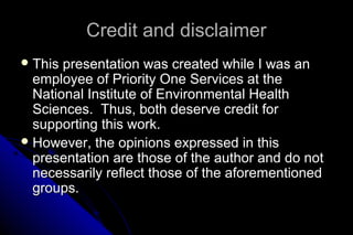 Credit and disclaimer
 This

presentation was created while I was an
employee of Priority One Services at the
National Institute of Environmental Health
Sciences. Thus, both deserve credit for
supporting this work.
 However, the opinions expressed in this
presentation are those of the author and do not
necessarily reflect those of the aforementioned
groups.

 