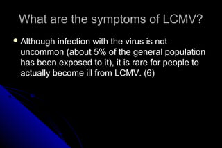 What are the symptoms of LCMV?
 Although

infection with the virus is not
uncommon (about 5% of the general population
has been exposed to it), it is rare for people to
actually become ill from LCMV. (6)

 