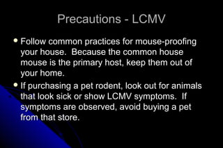 Precautions - LCMV
 Follow

common practices for mouse-proofing
your house. Because the common house
mouse is the primary host, keep them out of
your home.
 If purchasing a pet rodent, look out for animals
that look sick or show LCMV symptoms. If
symptoms are observed, avoid buying a pet
from that store.

 