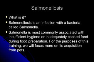 Salmonellosis
 What

is it?
 Salmonellosis is an infection with a bacteria
called Salmonella.
 Salmonella is most commonly associated with
insufficient hygiene or inadequately cooked food
during food preparation. For the purposes of this
training, we will focus more on its acquisition
from pets.

 