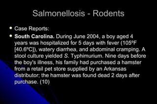 Salmonellosis - Rodents
 Case

Reports:
 South Carolina. During June 2004, a boy aged 4
years was hospitalized for 5 days with fever (105ºF
[40.6ºC]), watery diarrhea, and abdominal cramping. A
stool culture yielded S. Typhimurium. Nine days before
the boy's illness, his family had purchased a hamster
from a retail pet store supplied by an Arkansas
distributor; the hamster was found dead 2 days after
purchase. (10)

 