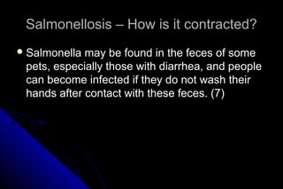 Salmonellosis – How is it contracted?
 Salmonella

may be found in the feces of some
pets, especially those with diarrhea, and people
can become infected if they do not wash their
hands after contact with these feces. (7)

 
