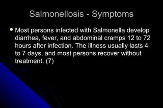 Salmonellosis - Symptoms
 Most

persons infected with Salmonella develop
diarrhea, fever, and abdominal cramps 12 to 72
hours after infection. The illness usually lasts 4
to 7 days, and most persons recover without
treatment. (7)

 