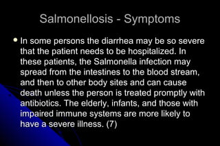 Salmonellosis - Symptoms
 In

some persons the diarrhea may be so severe
that the patient needs to be hospitalized. In
these patients, the Salmonella infection may
spread from the intestines to the blood stream,
and then to other body sites and can cause
death unless the person is treated promptly with
antibiotics. The elderly, infants, and those with
impaired immune systems are more likely to
have a severe illness. (7)

 