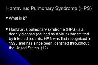 Hantavirus Pulmonary Syndrome (HPS)
 What

is it?

 Hantavirus

pulmonary syndrome (HPS) is a
deadly disease (caused by a virus) transmitted
by infected rodents. HPS was first recognized in
1993 and has since been identified throughout
the United States. (12)

 