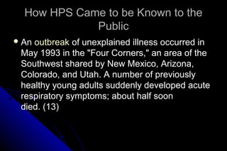 How HPS Came to be Known to the
Public
 An

outbreak of unexplained illness occurred in
May 1993 in the "Four Corners," an area of the
Southwest shared by New Mexico, Arizona,
Colorado, and Utah. A number of previously
healthy young adults suddenly developed acute
respiratory symptoms; about half soon
died. (13)

 